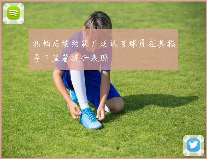 孔帕尼续约获广泛认可球员在其指导下显著提升表现