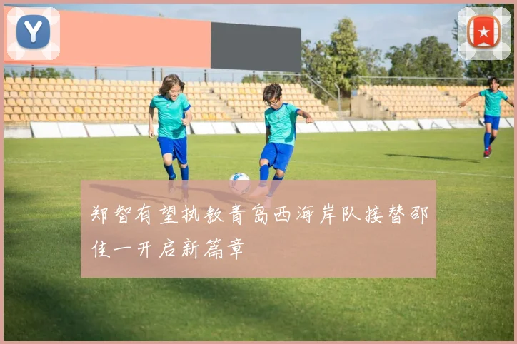 郑智有望执教青岛西海岸队接替邵佳一开启新篇章