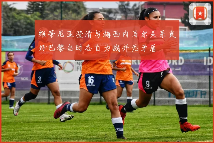 维蒂尼亚澄清与梅西内马尔关系良好巴黎当时各自为战并无矛盾