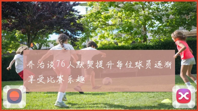 乔治谈76人默契提升每位球员逐渐享受比赛乐趣