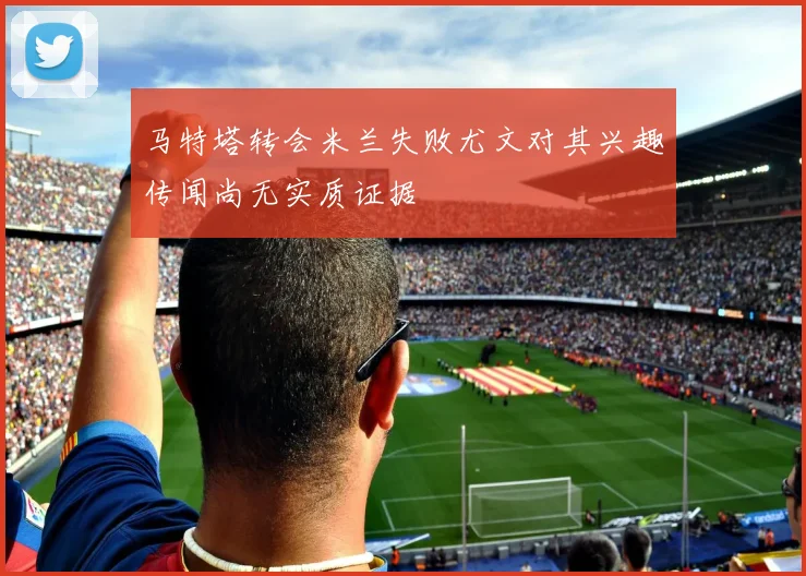 马特塔转会米兰失败尤文对其兴趣传闻尚无实质证据