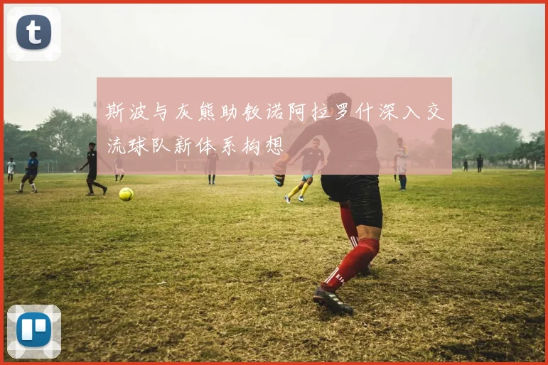 斯波与灰熊助教诺阿拉罗什深入交流球队新体系构想