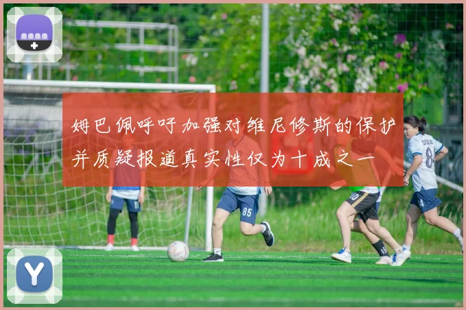 姆巴佩呼吁加强对维尼修斯的保护并质疑报道真实性仅为十成之一