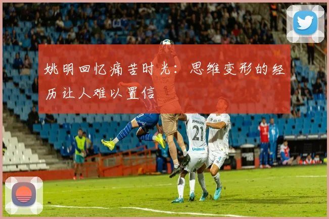 姚明回忆痛苦时光：思维变形的经历让人难以置信